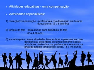 » Atividades educativas - uma compensação
» Actividades especialistas:
1) correção/compensação - professores com formação em terapia
educacional. (2 a 5 alunos)
2) terapia da fala - para alunos com distúrbios da fala
(2 a 4 alunos)
3) socioterapia e outras atividades terapeuticas – para alunos com
deficiências desordens do funcionamento social;
atividades realizadas por professores treinados na
àrea da terapia terapêutico-social, (3 a 10 alunos)
 
