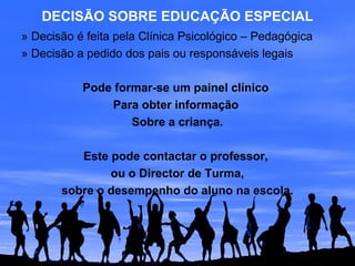 DECISÃO SOBRE EDUCAÇÃO ESPECIAL
» Decisão é feita pela Clínica Psicológico – Pedagógica
» Decisão a pedido dos pais ou responsáveis legais
Pode formar-se um painel clínico
Para obter informação
Sobre a criança.
Este pode contactar o professor,
ou o Director de Turma,
sobre o desempenho do aluno na escola.
 