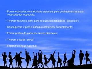 • Forem educados com técnicas especiais para conhecerem as suas
necessidades especiais;
• Tiverem recursos extra para as suas necessidades “especiais”;
• Conseguirem ir para a escola e comunicar correctamente;
• Forem postos de parte por serem diferentes;
• Tiverem a idade “certa”;
• Falarem a língua nacional.
 