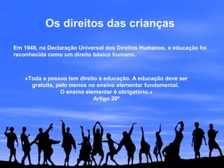 Os direitos das crianças
Em 1948, na Declaração Universal dos Direitos Humanos, a educação foi
reconhecida como um direito básico humano.
«Toda a pessoa tem direito à educação. A educação deve ser
gratuita, pelo menos no ensino elementar fundamental.
O ensino elementar é obrigatório.»
Artigo 26º
 