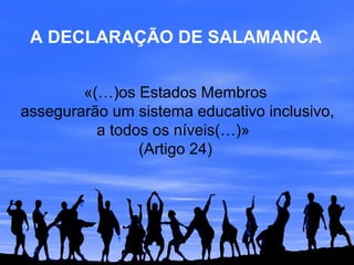 A DECLARAÇÃO DE SALAMANCA
«(…)os Estados Membros
assegurarão um sistema educativo inclusivo,
a todos os níveis(…)»
(Artigo 24)
 