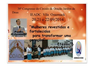 38º Congresso do Círculo de Oração Jardim de 
IEADC Vila Osternack 
20,21 e 22/09/2014 
“Mulheres revestidas e 
fortalecidas 
para transformar uma 
geração!” 
Efésios:6 
Deus 
