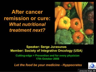 Speaker: Serge Jurasunas
Member: Society of Integrative Oncology (USA)
Cutting-edge = Prevention and for every physician
17th October 2008
Let the food be your medicine - Hyppocrates
After cancer
remission or cure:
What nutritional
treatment next?
Jurasunas Serge, ND
 
