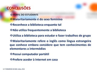 CONCLUSÕES
            O PERFIL DO ESTUDANTE
           Maioritariamente é do sexo feminino
           Reconhece a biblioteca enquanto tal
           Não utiliza frequentemente a biblioteca
           Utiliza a biblioteca para estudar e fazer trabalhos de grupo
           Maioritariamente refere o inglês como língua estrangeira
           que conhece embora considere que tem conhecimentos de
           elementares a intermédios
           Possui computador portátil
           Prefere aceder à Internet em casa

11.º CONGRESSO DA BAD, Lisboa, 2012
 