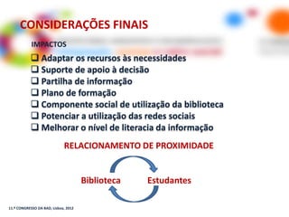CONSIDERAÇÕES FINAIS
            IMPACTOS
            Adaptar os recursos às necessidades
            Suporte de apoio à decisão
            Partilha de informação
            Plano de formação
            Componente social de utilização da biblioteca
            Potenciar a utilização das redes sociais
            Melhorar o nível de literacia da informação
                             RELACIONAMENTO DE PROXIMIDADE


                                      Biblioteca   Estudantes

11.º CONGRESSO DA BAD, Lisboa, 2012
 