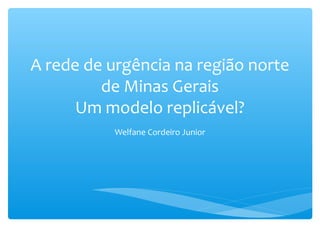 A rede de urgência na região norte
de Minas Gerais
Um modelo replicável?
Welfane Cordeiro Junior
 