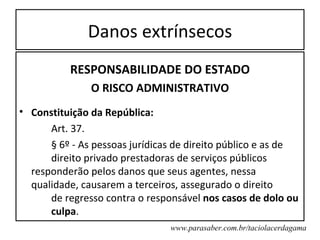 Danos extrínsecos
          RESPONSABILIDADE DO ESTADO
               O RISCO ADMINISTRATIVO
• Constituição da República:
      Art. 37.
      § 6º - As pessoas jurídicas de direito público e as de
      direito privado prestadoras de serviços públicos
  responderão pelos danos que seus agentes, nessa
  qualidade, causarem a terceiros, assegurado o direito
      de regresso contra o responsável nos casos de dolo ou
      culpa.
                                www.parasaber.com.br/taciolacerdagama
 