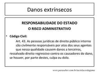 Danos extrínsecos

           RESPONSABILIDADE DO ESTADO
               O RISCO ADMINISTRATIVO
• Código Civil:
      Art. 43. As pessoas jurídicas de direito público interno
      são civilmente responsáveis por atos dos seus agentes
      que nessa qualidade causem danos a terceiros,
  ressalvado direito regressivo contra os causadores do dano,
  se houver, por parte destes, culpa ou dolo.


                                 www.parasaber.com.br/taciolacerdagama
 