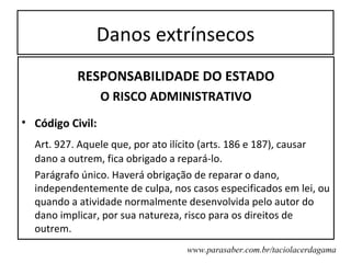 Danos extrínsecos
           RESPONSABILIDADE DO ESTADO
                  O RISCO ADMINISTRATIVO
• Código Civil:
  Art. 927. Aquele que, por ato ilícito (arts. 186 e 187), causar
  dano a outrem, fica obrigado a repará-lo.
  Parágrafo único. Haverá obrigação de reparar o dano,
  independentemente de culpa, nos casos especificados em lei, ou
  quando a atividade normalmente desenvolvida pelo autor do
  dano implicar, por sua natureza, risco para os direitos de
  outrem.
                                  www.parasaber.com.br/taciolacerdagama
 