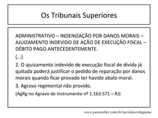 Os Tribunais Superiores

ADMINISTRATIVO – INDENIZAÇÃO POR DANOS MORAIS –
AJUIZAMENTO INDEVIDO DE AÇÃO DE EXECUÇÃO FISCAL –
DÉBITO PAGO ANTECEDENTEMENTE.
(...)
2. O ajuizamento indevido de execução fiscal de dívida já
quitada poderá justificar o pedido de reparação por danos
morais quando ficar provado ter havido abalo moral.
3. Agravo regimental não provido.
(AgRg no Agravo de Instrumento nº 1.163.571 – RJ)


                                www.parasaber.com.br/taciolacerdagama
 