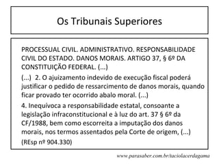 Os Tribunais Superiores

PROCESSUAL CIVIL. ADMINISTRATIVO. RESPONSABILIDADE
CIVIL DO ESTADO. DANOS MORAIS. ARTIGO 37, § 6º DA
CONSTITUIÇÃO FEDERAL. (...)
(...) 2. O ajuizamento indevido de execução fiscal poderá
justificar o pedido de ressarcimento de danos morais, quando
ficar provado ter ocorrido abalo moral. (...)
4. Inequívoca a responsabilidade estatal, consoante a
legislação infraconstitucional e à luz do art. 37 § 6º da
CF/1988, bem como escorreita a imputação dos danos
morais, nos termos assentados pela Corte de origem, (...)
(REsp nº 904.330)
                               www.parasaber.com.br/taciolacerdagama
 