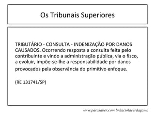 Os Tribunais Superiores


TRIBUTÁRIO - CONSULTA - INDENIZAÇÃO POR DANOS
CAUSADOS. Ocorrendo resposta a consulta feita pelo
contribuinte e vindo a administração pública, via o fisco,
a evoluir, impõe-se-lhe a responsabilidade por danos
provocados pela observância do primitivo enfoque.

(RE 131741/SP)




                               www.parasaber.com.br/taciolacerdagama
 