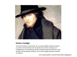 Crime e Castigo
Um jovem solitário, convencido de sua superioridade intelectual, passa
a se sentir acima do bem e do mal, pratica um crime e começa a ser
castigado por sua consciência, até que se aproxima de uma jovem e, para
superar sua dor, decide confessar o seu crime e pagar pelo que cometeu
na Sibéria!
                                    www.parasaber.com.br/taciolacerdagama
 