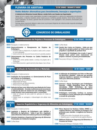 Informações e Inscrições:
A Indústria de Alimentos Investe Menos e ainda Sofre com Queda nas Exportações
Apesar de ser a quarta maior exportadora mundial no agronegócio e a sétima em exportações de alimentos
processados, a indústria brasileira ainda investe pouco e enfrenta grandes desafios. Entre tantos entraves a
serem superados, há ainda a grande meta de aumentar o valor agregado a seus produtos processados para
as exportações.
Participe deste importante debate e saiba como os principais dirigentes da indústria estão traçando estratégias
para o desenvolvimento do setor.
Venha debater alternativas para investimento, inovação e exportações
25 de Junho - MANHÃ E TARDE
Módulo
1
Desenvolvimento de Projetos e Processos de Embalagens
08h30	 Recepção e Credenciamento
09h00	 Desenvolvimento e Planejamento de Projetos de
Embalagens
•	 Entenda todas as etapas de um projeto e saiba como cumpri-
lo como planejado
•	 Gerenciamento de riscos de futuros erros em grandes projetos
09h30	 Gerenciamento dos Processos na Cadeia Produtiva de
Embalagem
•	 Saiba como evitar perdas desde o começo do projeto até a
finalização
•	 Evite falhas durante o gerenciamento das etapas mais críticas
10h30	 Coffee Break
11h00	 Gestão dos Custos em Projetos – Saiba em que
fases de seu projeto podem ser feitos cortes sem
prejudicar a qualidade do produto final
11h30	 Seu projeto de Embalagem deu errado. E agora?
Discuta neste painel como reestruturar um
projeto e retomar os prazos pré-estabelecidos
12h00	 Pausa para Almoço e Visitação à Feira
26 de Junho - MANHÃ
Módulo
3
Aspectos Regulatórios e Segurança de Alimentos em Embalagens
08h30	 Recepção e Credenciamento
09h00	 Legislação e Registro de Embalagens pela ANVISA e
Ministério da Agricultura – Saiba o que diz a legislação
sobre diferentes índices de matérias primas em embalagens
09h30	 Soluções Assépticas e Aspectos de Segurança de Alimentos
Processados em Ambiente Asséptico
10h00	 Coffee Break
10h30	 Plano Nacional de Resíduos Sólidos (PNRS) e a
Logística Reversa. Sua empresa já conseguiu criar
processos para atender a exigência do Governo
Federal?
•	 Saiba como está a fiscalização da lei na prática
•	 Desafios para o cumprimento da Logística Reversa
11h30	 Melhores Práticas em Segurança de Alimentos no
Processo de Envase
12h00	 Pausa para Almoço e Visitação à Feira
27 de Junho - MANHÃ
Módulo
2
Avaliação de Fornecedores e Materiais
14h00	 Recepção e Credenciamento
14h10	 Avaliações de Fornecedores e o Gerenciamento de Fluxo
de Compras em Embalagens
•	 Segmentação de Fornecedores
•	 Negociação de Preços
•	 Gerenciamento de Relacionamento
•	 Performance e Resultados
15h00	 Redução de Peso como Alternativa para Redução de Custos
e Sustentabilidade – Grandes multinacionais já anunciaram
a redução de peso da maioria de suas embalagens e tem
criado projetos mais sustentáveis para o consumidor
•	 Saiba se redução de peso pode ser aplicada em todas as
embalagens
•	 Debata quais as vantagens e desvantagens de adotar essa
prática
15h40	 A Utilização da Embalagem de Vidro no Mercado
de Alimentos e Bebidas – Saiba por que grandes
empresas decidem e apostam na embalagem de
vidro para diferentes produtos
16h10	 Coffee Break
16h30	 Avanços e Novas Tecnologias para Embalagens
Flexíveis - PEBDL (Polietileno linear de baixa
densidade), PEBD (Polietileno de baixa
densidade), PP (Polipropileno) e PEAD (Polietileno
de alta densidade)
17h00	 Embalagens Cartonadas: Conheça os avanços
tecnológicos e novas utilizações para embalagens
e envase de cartonados
17h30	 Encerramento do módulo
26 de Junho - TARDE
Congresso de Embalagens
Plenária de Abertura
 
