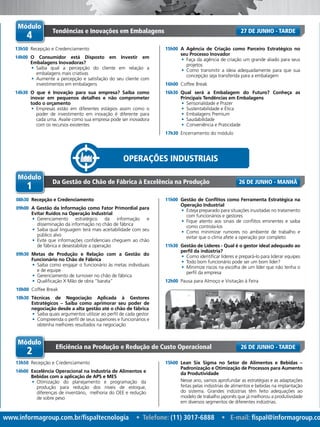 www.informagroup.com.br/fispaltecnologia • Telefone: (11) 3017-6888 • E-mail: fispal@informagroup.co
Operações Industriais
Módulo
4
Tendências e Inovações em Embalagens
13h50	 Recepção e Credenciamento
14h00	 O Consumidor está Disposto em Investir em
Embalagens Inovadoras?
•	 Saiba qual a percepção do cliente em relação a
embalagens mais criativas
•	 Aumente a percepção e satisfação do seu cliente com
investimentos em embalagens
14h30	 O que é Inovação para sua empresa? Saiba como
inovar em pequenos detalhes e não comprometer
todo o orçamento
•	 Empresas estão em diferentes estágios assim como o
poder de investimento em inovação é diferente para
cada uma. Avalie como sua empresa pode ser inovadora
com os recursos existentes
15h00	 A Agência de Criação como Parceiro Estratégico no
seu Processo Inovador
•	 Faça da agência de criação um grande aliado para seus
projetos
•	 Como transmitir a ideia adequadamente para que sua
concepção seja transferida para a embalagem
16h00	 Coffee Break
16h30	 Qual será a Embalagem do Futuro? Conheça as
Principais Tendências em Embalagens
•	 Sensorialidade e Prazer
•	 Sustentabilidade e Ética
•	 Embalagens Premium
•	 Saudabilidade
•	 Conveniência e Praticidade
17h30	 Encerramento do módulo
27 de Junho - TARDE
Módulo
2
Eficiência na Produção e Redução de Custo Operacional
13h50	 Recepção e Credenciamento
14h00	 Excelência Operacional na Industria de Alimentos e
Bebidas com a aplicação de APS e MES
•	 Otimização do planejamento e programação da
produção para redução dos níveis de estoque,
diferenças de inventário, melhoria do OEE e redução
de sobre peso
15h00	 Lean Six Sigma no Setor de Alimentos e Bebidas –
Padronização e Otimização de Processos para Aumento
da Produtividade
Nesse ano, vamos aprofundar as estratégias e as adaptações
feitas pelas indústrias de alimentos e bebidas na implantação
do sistema. Grandes indústrias têm feito adequações ao
modelo de trabalho japonês que já melhorou a produtividade
em diversos segmentos de diferentes indústrias.
26 de Junho - TARDE
Módulo
1
Da Gestão do Chão de Fábrica à Excelência na Produção
08h30	 Recepção e Credenciamento
09h00	 A Gestão da Informação como Fator Primordial para
Evitar Ruídos na Operação Industrial
•	 Gerenciamento estratégico da informação e
disseminação da informação no chão de fábrica
•	 Saiba qual linguagem terá mais aceitabilidade com seu
público alvo
•	 Evite que informações confidenciais cheguem ao chão
de fábrica e desestabilize a operação
09h30	 Metas de Produção e Relação com a Gestão do
Funcionário no Chão de Fábrica
•	 Saiba como engajar o funcionário às metas individuais
e de equipe
•	 Gerenciamento de turnover no chão de fábrica
•	 Qualificação X Mão de obra “barata”
10h00	 Coffee Break
10h30	 Técnicas de Negociação Aplicada à Gestores
Estratégicos – Saiba como aprimorar seu poder de
negociação desde a alta gestão até o chão de fábrica
•	 Saiba quais argumentos utilizar ao perfil de cada gestor
•	 Compreenda o perfil de seus superiores e funcionários e
obtenha melhores resultados na negociação
11h00	 Gestão de Conflitos como Ferramenta Estratégica na
Operação Industrial
•	 Esteja preparado para situações inusitadas no tratamento
com funcionários e gestores
•	 Fique atento aos sinais de conflitos eminentes e saiba
como controla-los
•	 Como minimizar rumores no ambiente de trabalho e
evitar que o clima afete a operação por completo
11h30	 Gestão de Líderes - Qual é o gestor ideal adequado ao
perfil da indústria?
•	 Como identificar líderes e prepará-lo para liderar equipes
•	 Todo bom funcionário pode ser um bom líder?
•	 Minimize riscos na escolha de um líder que não tenha o
perfil da empresa
12h00	 Pausa para Almoço e Visitação à Feira
26 de Junho - MANHÃ
 