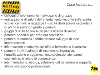 Cosa facciamo... 
• colloqui di orientamento individuali o di gruppo 
• realizzazione di saloni dell’orientamento, incontri sulla scelta 
scolastica rivolti a ragazzi/e in uscita dalla scuola secondaria 
di primo e secondo grado e genitori 
• gruppi di Auto Mutuo Aiuto per la ricerca di lavoro 
• percorsi specifici per drop out scolastico 
• percorsi informativi e formativi sullo sviluppo di idee 
imprenditoriali 
• informazione orientativa sull’offerta formativa e lavorativa 
• percorsi individualizzati di inserimento lavorativo, 
riqualificazione e aggiornamento professionale, career 
counseling, bilancio di competenze 
• intermediazione, ricerca, selezione del personale e supporto 
alla ricollocazione professionale 
 