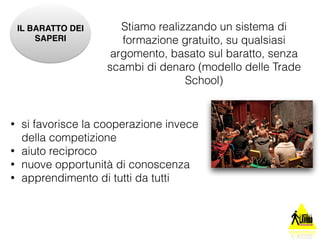 IL BARATTO DEI 
SAPERI 
Stiamo realizzando un sistema di 
formazione gratuito, su qualsiasi 
argomento, basato sul baratto, senza 
scambi di denaro (modello delle Trade 
School) 
• si favorisce la cooperazione invece 
della competizione 
• aiuto reciproco 
• nuove opportunità di conoscenza 
• apprendimento di tutti da tutti 
 