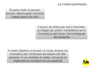 Si parla molto di giovani, 
precari, disoccupati, ma forse 
troppo poco con loro 
La nostra premessa... 
Il lavoro da diritto per tutti è diventato 
privilegio per pochi, il problema non è 
l'incertezza del futuro, ma l'ambiguità 
del presente 
Il nostro obiettivo è trovare un modo diverso ed 
innovativo per continuare ad essere utili alle 
persone in un contesto di realtà, cercando di 
migliorare le condizioni di occupabilitá 
 