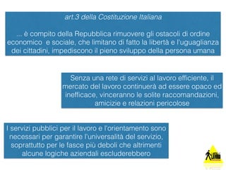 art.3 della Costituzione Italiana 
... è compito della Repubblica rimuovere gli ostacoli di ordine 
economico e sociale, che limitano di fatto la libertà e l'uguaglianza 
dei cittadini, impediscono il pieno sviluppo della persona umana 
Senza una rete di servizi al lavoro efficiente, il 
mercato del lavoro continuerà ad essere opaco ed 
inefficace, vinceranno le solite raccomandazioni, 
amicizie e relazioni pericolose 
I servizi pubblici per il lavoro e l'orientamento sono 
necessari per garantire l'universalità del servizio, 
soprattutto per le fasce più deboli che altrimenti 
alcune logiche aziendali escluderebbero 
 