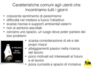 Caratteristiche comuni agli utenti che 
incontriamo tutti i giorni 
• crescente sentimento di pessimismo 
• difficoltà nel mettere a fuoco l'obiettivo 
• scarse risorse e supporti ambientali esterni 
• non si sentono ascoltati 
• cercano uno spazio, un luogo dove poter parlare dei 
loro problemi 
• scarsa considerazione di sè e dei 
propri mezzi 
• atteggiamenti passivi nella ricerca 
del lavoro 
• poco motivati ed interessati al futuro 
e al lavoro 
• poca curiosità e spazio di iniziativa 
 