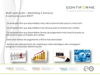 the support of company communication
Multi-aplicação – Marketing e Serviços
A salvação para EMV?

- Os emissores têm que disponibilizar mais valor acrescentado para os merchants

- Os emissores têm que disponibilizar mais serviços para os titulares dos cartões

- Os emissores têm que disponibilizar formas de pagamento mais atractivas para os
merchants e para os titulares dos cartões

- Sem estas formas de pagamento o ROI é mais demorado!

- Serviços sem planeamento de marketing e visão estratégica não conseguem
assegurar a necessária diferenciação!
 