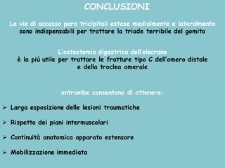 CONCLUSIONI
Le vie di accesso para tricipitali estese medialmente e lateralmente
sono indispensabili per trattare la triade terribile del gomito
L’osteotomia digastrica dell’olecrano
è la più utile per trattare le fratture tipo C dell’omero distale
e della troclea omerale
entrambe consentono di ottenere:
Ø Larga esposizione delle lesioni traumatiche
Ø Rispetto dei piani intermuscolari
Ø Continuità anatomica apparato estensore
Ø Mobilizzazione immediata
 
