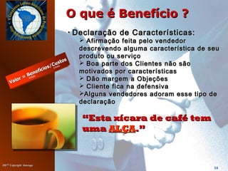 20072007©©
Copyright InterageCopyright Interage
14
O que é Benefício ?O que é Benefício ?
““Esta xícara de café temEsta xícara de café tem
umauma ALÇAALÇA.”.”
• Declaração de Características:Declaração de Características:
 Afirmação feita pelo vendedorAfirmação feita pelo vendedor
descrevendo alguma característica de seudescrevendo alguma característica de seu
produto ou serviçoproduto ou serviço
 Boa parte dos Clientes não sãoBoa parte dos Clientes não são
motivados por característicasmotivados por características
 Dão margem a ObjeçõesDão margem a Objeções
 Cliente fica na defensivaCliente fica na defensiva
Alguns vendedores adoram esse tipo deAlguns vendedores adoram esse tipo de
declaraçãodeclaração
 