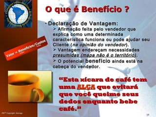 20072007©©
Copyright InterageCopyright Interage
15
O que é Benefício ?O que é Benefício ?
““Esta xícara de café temEsta xícara de café tem
umauma ALÇAALÇA que evitaráque evitará
que você queime seusque você queime seus
dedos enquanto bebededos enquanto bebe
café.”café.”
• Declaração de Vantagem:Declaração de Vantagem:
 Afirmação feita pelo vendedor queAfirmação feita pelo vendedor que
explica como uma determinadaexplica como uma determinada
característica funciona ou pode ajudar seucaracterística funciona ou pode ajudar seu
Cliente (Cliente (na opinião do vendedorna opinião do vendedor ).).
 Vantagem endereçam necessidadesVantagem endereçam necessidades
presumidas (mapa não é o território)presumidas (mapa não é o território) ..
 O potencialO potencial benefíciobenefício ainda está naainda está na
cabeça do vendedor.cabeça do vendedor.
 