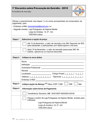 1º Encontro sobre Prevenção do Suicídio - 2010
Formulário de Inscrição
Efectue o preenchimento das etapas 1 a 4 e envie acompanhado do comprovativo de
pagamento, para:
- Endereço e-Mail: sosvozamiga@gmail.com ou
- Seguinte morada: Liga Portuguesa de Higiene Mental
Largo de Andaluz, 15, 5º - E2,
1050-004 Lisboa
Etapa 1 Seleccione a opção de preço
Até 15 de Novembro, o valor de inscrição é de 20€. Desconto de 50%
para estudantes e participantes com idade superior a 65 anos
Após 15 de Novembro, o valor de inscrição passa para 30€. No
entanto, aplicam-se os mesmos descontos
Etapa 2 Indique os seus dados
Nome: _____________________________________________________
Instituição: ___________________________________________________
Actividade Profissional: _________________________________________
Morada: _____________________________________________________
Localidade: ___________________ Código Postal: |__|__|__|__| - |__|__|__|
Telefone: |__|__|__|__|__|__|__|__|__| Telemóvel: |__|__|__|__|__|__|__|__|__|
Endereço e-Mail: ______________________________________________
Etapa 3 Indique opção de Almoço (1)
: Menu EDP: 7,50€ SIM Não
Etapa 4 Informação sobre forma de Pagamento
Transferência Bancária, NIB: 0035 0697 00635581330 95
Cheque à ordem de Liga Portuguesa de Higiene Mental, enviado para
a Morada:
Liga Portuguesa de Higiene Mental
Largo de Andaluz, 15, 5º - E2,
1050-004 Lisboa
(1) Ver ementa no verso
 