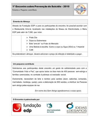 1º Encontro sobre Prevenção do Suicídio - 2010
Ementa e Pequeno contributo
Ementa do Almoço
Através da Fundação EDP e para os participantes do encontro, foi possível acordar com
o Restaurante Amo.te, localizado nas instalações do Museu da Electricidade, o Menu
EDP pelo valor de 7,50€, que inclui:
 Prato Dia
 Sopa ou Sobremesa
 Bolo “amo.te” ou Fruta do Mercado
 Uma Bebida à escolha: Sumo a copo ou Água (50cl) ou 1 Imperial
 Café
Se pretenderem almoçar, deverá adicionar o preço da refeição à totalidade a pagar.
Um pequeno contributo
Solicitamos aos participantes deste encontro um gesto de solidariedade para com a
“Comunidade Vida e Paz”, que apoia todos os dias mais de 450 pessoas sem-abrigo e
famílias carenciadas, no combate à pobreza e à exclusão social.
Diariamente, necessitam de leite e recheio para sandes (atum, salsichas, compotas,
marmelada, manteiga, queijo), para a elaboração de 900 sandes, a distribuir às Pessoas
sem abrigo pelas equipas de rua.
Em nome dos Sem Abrigo agradecemos o vosso apoio.
O Encontro é patrocinado por
 