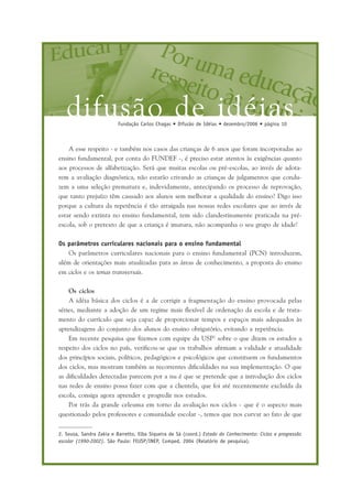 difusão de idéiasFundação Carlos Chagas • Difusão de Idéias • dezembro/2006 • página 10
A esse respeito - e também nos casos das crianças de 6 anos que foram incorporadas ao
ensino fundamental, por conta do FUNDEF -, é preciso estar atentos às exigências quanto
aos processos de alfabetização. Será que muitas escolas ou pré-escolas, ao invés de adota-
rem a avaliação diagnóstica, não estarão crivando as crianças de julgamentos que condu-
zem a uma seleção prematura e, indevidamente, antecipando os processo de reprovação,
que tanto prejuízo têm causado aos alunos sem melhorar a qualidade do ensino? Digo isso
porque a cultura da repetência é tão arraigada nas nossas redes escolares que ao invés de
estar sendo extinta no ensino fundamental, tem sido clandestinamente praticada na pré-
escola, sob o pretexto de que a criança é imatura, não acompanha o seu grupo de idade!
Os parâmetros curriculares nacionais para o ensino fundamental
Os parâmetros curriculares nacionais para o ensino fundamental (PCN) introduzem,
além de orientações mais atualizadas para as áreas de conhecimento, a proposta do ensino
em ciclos e os temas transversais.
Os ciclos
A idéia básica dos ciclos é a de corrigir a fragmentação do ensino provocada pelas
séries, mediante a adoção de um regime mais flexível de ordenação da escola e de trata-
mento do currículo que seja capaz de proporcionar tempos e espaços mais adequados às
aprendizagens do conjunto dos alunos do ensino obrigatório, evitando a repetência.
Em recente pesquisa que fizemos com equipe da USP2
sobre o que dizem os estudos a
respeito dos ciclos no país, verificou-se que os trabalhos afirmam a validade e atualidade
dos princípios sociais, políticos, pedagógicos e psicológicos que constituem os fundamentos
dos ciclos, mas mostram também as recorrentes dificuldades na sua implementação. O que
as dificuldades detectadas parecem por a nu é que se pretende que a introdução dos ciclos
nas redes de ensino possa fazer com que a clientela, que foi até recentemente excluída da
escola, consiga agora aprender e progredir nos estudos.
Por trás da grande celeuma em torno da avaliação nos ciclos - que é o aspecto mais
questionado pelos professores e comunidade escolar -, temos que nos curvar ao fato de que
2. Sousa, Sandra Zakia e Barretto, Elba Siqueira de Sá (coord.) Estado do Conhecimento: Ciclos e progressão
escolar (1990-2002). São Paulo: FEUSP/INEP, Comped, 2004 (Relatório de pesquisa).
 