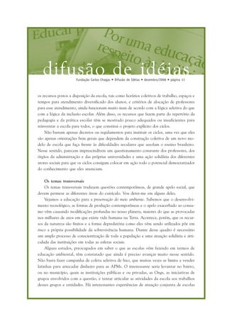 difusão de idéiasFundação Carlos Chagas • Difusão de Idéias • dezembro/2006 • página 11
os recursos postos a disposição da escola, tais como horários coletivos de trabalho, espaços e
tempos para atendimento diversificado dos alunos, e critérios de alocação de professores
para esse atendimento, ainda funcionam muito mais de acordo com a lógica seletiva do que
com a lógica da inclusão escolar. Além disso, os recursos que fazem parte do repertório da
pedagogia e da prática escolar têm se mostrado pouco adequados ou insuficientes para
reinventar a escola para todos, o que constitui o projeto explícito dos ciclos.
Não bastam apenas decretos ou regulamentos para instituir os ciclos, uma vez que eles
são apenas orientações bem gerais que dependem da construção coletiva de um novo mo-
delo de escola que faça frente às dificuldades seculares que assolam o ensino brasileiro.
Nesse sentido, parecem imprescindíveis um questionamento constante dos professores, dos
órgãos da administração e das próprias universidades e uma ação solidária dos diferentes
atores sociais para que os ciclos consigam colocar em ação todo o potencial democratizador
do conhecimento que eles anunciam.
Os temas transversais
Os temas transversais traduzem questões contemporâneas, de grande apelo social, que
devem permear as diferentes áreas do currículo. Vou deter-me em alguns deles.
Vejamos a educação para a preservação do meio ambiente. Sabemos que o desenvolvi-
mento tecnológico, as formas de produção contemporâneas e o apelo exacerbado ao consu-
mo vêm causando modificações profundas no nosso planeta, maiores do que as provocadas
nos milhares de anos em que existe vida humana na Terra. Acontece, porém, que os recur-
sos da natureza são finitos e a forma depredatória como eles vêm sendo utilizados põe em
risco a própria possibilidade da sobrevivência humana. Diante desse quadro é necessário
um amplo processo de conscientização de toda a população e uma atuação solidária e arti-
culada das instituições em todas as esferas sociais.
Alguns estudos, preocupados em saber o que as escolas vêm fazendo em termos de
educação ambiental, têm constatado que ainda é preciso avançar muito nesse sentido.
Não basta fazer campanha de coleta seletiva de lixo, que muitas vezes se limita a vender
latinhas para arrecadar dinheiro para as APMs. O interessante seria levantar no bairro,
ou no município, quais as instituições públicas e ou privadas, as Ongs, as iniciativas de
grupos envolvidos com a questão, e tentar articular as atividades da escola aos trabalhos
desses grupos e entidades. Há interessantes experiências de atuação conjunta de escolas
 