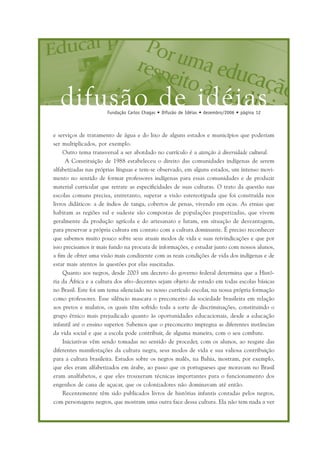 difusão de idéiasFundação Carlos Chagas • Difusão de Idéias • dezembro/2006 • página 12
e serviços de tratamento de água e do lixo de alguns estados e municípios que poderiam
ser multiplicados, por exemplo.
Outro tema transversal a ser abordado no currículo é a atenção à diversidade cultural.
A Constituição de 1988 estabeleceu o direito das comunidades indígenas de serem
alfabetizadas nas próprias línguas e tem-se observado, em alguns estados, um intenso movi-
mento no sentido de formar professores indígenas para essas comunidades e de produzir
material curricular que retrate as especificidades de suas culturas. O trato da questão nas
escolas comuns precisa, entretanto, superar a visão estereotipada que foi construída nos
livros didáticos: a de índios de tanga, cobertos de penas, vivendo em ocas. As etnias que
habitam as regiões sul e sudeste são compostas de populações pauperizadas, que vivem
geralmente da produção agrícola e do artesanato e lutam, em situação de desvantagem,
para preservar a própria cultura em contato com a cultura dominante. É preciso reconhecer
que sabemos muito pouco sobre seus atuais modos de vida e suas reivindicações e que por
isso precisamos ir mais fundo na procura de informações, e estudar junto com nossos alunos,
a fim de obter uma visão mais condizente com as reais condições de vida dos indígenas e de
estar mais atentos às questões por elas suscitadas.
Quanto aos negros, desde 2003 um decreto do governo federal determina que a Histó-
ria da África e a cultura dos afro-decentes sejam objeto de estudo em todas escolas básicas
no Brasil. Este foi um tema silenciado no nosso currículo escolar, na nossa própria formação
como professores. Esse silêncio mascara o preconceito da sociedade brasileira em relação
aos pretos e mulatos, os quais têm sofrido toda a sorte de discriminações, constituindo o
grupo étnico mais prejudicado quanto às oportunidades educacionais, desde a educação
infantil até o ensino superior. Sabemos que o preconceito impregna as diferentes instâncias
da vida social e que a escola pode contribuir, de alguma maneira, com o seu combate.
Iniciativas vêm sendo tomadas no sentido de proceder, com os alunos, ao resgate das
diferentes manifestações da cultura negra, seus modos de vida e sua valiosa contribuição
para a cultura brasileira. Estudos sobre os negros malês, na Bahia, mostram, por exemplo,
que eles eram alfabetizados em árabe, ao passo que os portugueses que moravam no Brasil
eram analfabetos, e que eles trouxeram técnicas importantes para o funcionamento dos
engenhos de cana de açucar, que os colonizadores não dominavam até então.
Recentemente têm sido publicados livros de histórias infantis contadas pelos negros,
com personagens negros, que mostram uma outra face dessa cultura. Ela não tem nada a ver
 