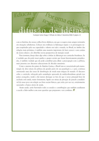 difusão de idéiasFundação Carlos Chagas • Difusão de Idéias • dezembro/2006 • página 13
com as histórias dos nossos velhos livros didáticos, em que os negros eram sempre retratados
em situações subalternas. Colocar em evidência as lideranças negras e os personagens ne-
gros respeitados pela sua capacidade e talento em todo o mundo, no Brasil, no âmbito das
relações mais próximas, é também uma maneira importante de fazer crescer a auto-estima
de nossos alunos e de abrir-lhes novas perspectivas de inserção social.
Para terminar, desejo dizer algo sobre a ênfase às diferenças nos currículos brasileiros. Se
é verdade que ela pode trazer ganhos a grupos sociais que foram historicamente prejudica-
dos, é também verdade que ela pode contribuir para diluir a preocupação com a pobreza,
mais presente nos discursos educacionais de décadas anteriores.
Como a maioria dos países da América Latina, o Brasil tem-se caracterizado pela manu-
tenção de altos níveis de pobreza de grande parte de sua população e, o pior, continua
ostentando uma das taxas de distribuição de renda mais iníquas do mundo. O discurso
sobre o currículo, reforçado pela assimilação apressada do multiculturalismo gerado nos
países avançados, tende a dar menos destaque ao fato de que o nosso principal fator de
exclusão está ainda, muito fortemente, ligado aos níveis de privação de parcela considerá-
vel de nosso povo em relação aos bens sociais básicos, que estão, por sua vez, estreitamente
associados a baixos níveis de renda.
Assim sendo, serão benvindos todos os estudos e contribuições que também auxiliarem
a escola a lidar melhor com essas questões que perpassam o seu cotidiano. ✘
 