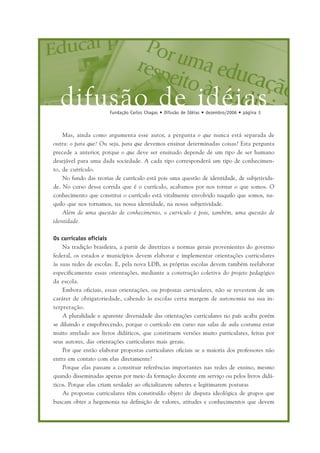 difusão de idéiasFundação Carlos Chagas • Difusão de Idéias • dezembro/2006 • página 3
Mas, ainda como argumenta esse autor, a pergunta o que nunca está separada de
outra: o para que? Ou seja, para que devemos ensinar determinadas coisas? Esta pergunta
precede a anterior, porque o que deve ser ensinado depende de um tipo de ser humano
desejável para uma dada sociedade. A cada tipo corresponderá um tipo de conhecimen-
to, de currículo.
No fundo das teorias de currículo está pois uma questão de identidade, de subjetivida-
de. No curso dessa corrida que é o currículo, acabamos por nos tornar o que somos. O
conhecimento que constitui o currículo está vitalmente envolvido naquilo que somos, na-
quilo que nos tornamos, na nossa identidade, na nossa subjetividade.
Além de uma questão de conhecimento, o currículo é pois, também, uma questão de
identidade.
Os currículos oficiais
Na tradição brasileira, a partir de diretrizes e normas gerais provenientes do governo
federal, os estados e municípios devem elaborar e implementar orientações curriculares
às suas redes de escolas. E, pela nova LDB, as próprias escolas devem também reelaborar
especificamente essas orientações, mediante a construção coletiva do projeto pedagógico
da escola.
Embora oficiais, essas orientações, ou propostas curriculares, não se revestem de um
caráter de obrigatoriedade, cabendo às escolas certa margem de autonomia na sua in-
terpretação.
A pluralidade e aparente diversidade das orientações curriculares no país acaba porém
se diluindo e empobrecendo, porque o currículo em curso nas salas de aula costuma estar
muito atrelado aos livros didáticos, que constituem versões muito particulares, feitas por
seus autores, das orientações curriculares mais gerais.
Por que então elaborar propostas curriculares oficiais se a maioria dos professores não
entra em contato com elas diretamente?
Porque elas passam a constituir referências importantes nas redes de ensino, mesmo
quando disseminadas apenas por meio da formação docente em serviço ou pelos livros didá-
ticos. Porque elas criam verdades ao oficializarem saberes e legitimarem posturas
As propostas curriculares têm constituído objeto de disputa ideológica de grupos que
buscam obter a hegemonia na definição de valores, atitudes e conhecimentos que devem
 