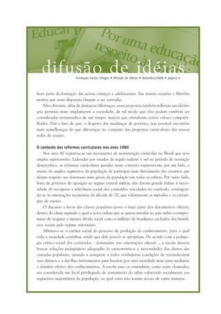 difusão de idéiasFundação Carlos Chagas • Difusão de Idéias • dezembro/2006 • página 4
fazer parte da formação das nossas crianças e adolescentes. Em muitas ocasiões a História
mostra que essas disputam chegam a ser acirradas.
Não obstante, além de demarcar diferenças, essas propostas também refletem um ideário
que permeia mais amplamente a sociedade, de tal modo que elas podem também ser
consideradas testemunhos de um tempo, marcos que cristalizam certos valores comparti-
lhados. Daí o fato de que, a despeito das mudanças de governo, seja possível encontrar
mais semelhanças do que diferenças no conjunto das propostas curriculares das nossas
redes de ensino.
O contexto das reformas curriculares nos anos 1980
Nos anos 80 registrou-se um movimento de reorientação curricular no Brasil que teve
amplas repercussões. Lideradas por estados da região sudeste e sul no período de transição
democrática, as reformas curriculares geradas nesse contexto expressavam, por um lado, o
anseio de amplos segmentos da população de participar mais diretamente dos assuntos que
diziam respeito aos interesses mais gerais da população em todas as esferas. Por outro lado,
fruto de governos de oposição ao regime central militar, elas davam grande ênfase à neces-
sidade de recuperar a relevância social dos conteúdos veiculados no currículo, contrapon-
do-se às orientações tecnicistas da década de 70, que valorizavam os métodos e as estraté-
gias de ensino.
O discurso a favor das classes populares passa a fazer parte dos documentos oficiais,
dentro do clima segundo o qual a nova ordem que se queria instalar no país tinha o compro-
misso de resgatar a imensa dívida social com os milhões de brasileiros excluídos dos benefí-
cios sociais pelo regime autoritário.
Afirmava-se o caráter social do processo de produção do conhecimento, para o qual
toda a sociedade contribui, sendo que dele poucos se apropriam. De acordo com a pedago-
gia crítico-social dos conteúdos - dominante nas orientações oficiais -, a escola deveria
buscar soluções pedagógicas adequadas às características e necessidades dos alunos das
camadas populares, visando a assegurar a todos verdadeiras condições de reivindicarem
seus direitos e a dar-lhes instrumentos para lutarem por uma sociedade mais justa mediante
o domínio efetivo dos conhecimentos. A escola para os conteudistas, como eram chamados,
era considerada um local privilegiado de transmissão do saber valorizado socialmente aos
segmentos majoritários da população, ao qual estes não teriam acesso de outra maneira.
 