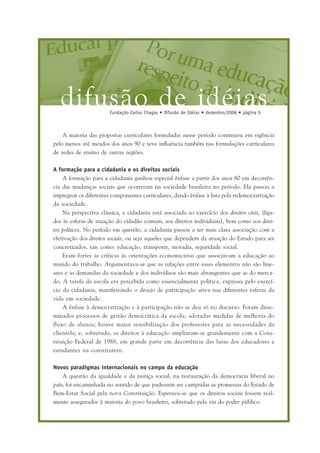 difusão de idéiasFundação Carlos Chagas • Difusão de Idéias • dezembro/2006 • página 5
A maioria das propostas curriculares formuladas nesse período continuou em vigência
pelo menos até meados dos anos 90 e teve influência também nas formulações curriculares
de redes de ensino de outras regiões.
A formação para a cidadania e os direitos sociais
A formação para a cidadania ganhou especial ênfase a partir dos anos 80 em decorrên-
cia das mudanças sociais que ocorreram na sociedade brasileira no período. Ela passou a
impregnar os diferentes componentes curriculares, dando ênfase à luta pela redemocratização
da sociedade.
Na perspectiva clássica, a cidadania está associada ao exercício dos direitos civis, (liga-
dos às esferas de atuação do cidadão comum, aos direitos individuais), bem como aos direi-
tos políticos. No período em questão, a cidadania passou a ter mais clara associação com a
efetivação dos direitos sociais, ou seja aqueles que dependem da atuação do Estado para ser
concretizados, tais como: educação, transporte, moradia, seguridade social.
Eram fortes as críticas às orientações economicistas que associavam a educação ao
mundo do trabalho. Argumentava-se que as relações entre esses elementos não são line-
ares e as demandas da sociedade e dos indivíduos são mais abrangentes que as do merca-
do. A tarefa da escola era percebida como essencialmente política, expressa pelo exercí-
cio da cidadania, manifestando o desejo de participação ativa nas diferentes esferas da
vida em sociedade.
A ênfase à democratização e à participação não se deu só no discurso. Foram disse-
minados processos de gestão democrática da escola; adotadas medidas de melhoria do
fluxo de alunos; houve maior sensibilização dos professores para as necessidades da
clientela; e, sobretudo, os direitos à educação ampliaram-se grandemente com a Cons-
tituição Federal de 1988, em grande parte em decorrência das lutas dos educadores e
estudantes na constituinte.
Novos paradigmas internacionais no campo da educação
A questão da igualdade e da justiça social, na restauração da democracia liberal no
país, foi encaminhada no sentido de que pudessem ser cumpridas as promessas do Estado de
Bem-Estar Social pela nova Constituição. Esperava-se que os direitos sociais fossem real-
mente assegurados à maioria do povo brasileiro, sobretudo pela via do poder público.
 