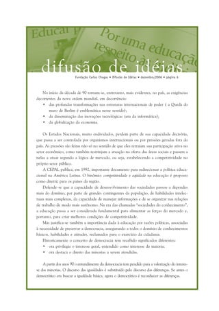 difusão de idéiasFundação Carlos Chagas • Difusão de Idéias • dezembro/2006 • página 6
No início da década de 90 tornam-se, entretanto, mais evidentes, no país, as exigências
decorrentes da nova ordem mundial, em decorrência:
• das profundas transformações nas estruturas internacionais de poder ( a Queda do
muro de Berlim é emblemática nesse sentido);
• da disseminação das inovações tecnológicas (era da informática);
• da globalização da economia.
Os Estados Nacionais, muito endividados, perdem parte de sua capacidade decisória,
que passa a ser controlada por organismos internacionais ou por pressões geradas fora do
país. As pressões são feitas não só no sentido de que eles retraiam sua participação ativa no
setor econômico, como também restrinjam a atuação na oferta das áreas sociais e passem a
nelas a atuar segundo a lógica de mercado, ou seja, estabelecendo a competitividade no
próprio setor público.
A CEPAL publica, em 1992, importante documento para redirecionar a política educa-
cional na América Latina. O binômio: competitividade e eqüidade na educação é proposto
como diretriz para os países da região.
Defende-se que a capacidade de desenvolvimento das sociedades passou a depender
mais do domínio, por parte de grandes contingentes da população, de habilidades intelec-
tuais mais complexas, da capacidade de manejar informações e de se organizar nas relações
de trabalho de modo mais autônomo. Na era das chamadas “sociedades do conhecimento”,
a educação passa a ser considerada fundamental para alimentar as forças do mercado e,
portanto, para criar melhores condições de competitividade.
Mas justifica-se também a importância dada à educação por razões políticas, associadas
à necessidade de preservar a democracia, assegurando a todos o domínio de conhecimentos
básicos, habilidades e atitudes, reclamados para o exercício da cidadania.
Historicamente o conceito de democracia tem recebido significados diferentes:
• ora privilegia o interesse geral, entendido como interesse da maioria;
• ora destaca o direito das minorias a serem atendidas.
A partir dos anos 90 o entendimento da democracia tem pendido para a valorização do interes-
se das minorias. O discurso das igualdades é substituído pelo discurso das diferenças. Se antes o
democrático era buscar a igualdade básica, agora o democrático é reconhecer as diferenças.
 