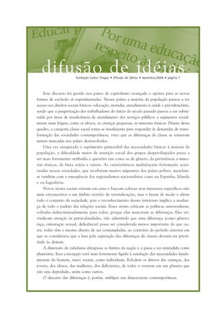 difusão de idéiasFundação Carlos Chagas • Difusão de Idéias • dezembro/2006 • página 7
Esse discurso foi gerado nos países de capitalismo avançado e aponta para as novas
formas de exclusão aí experimentadas. Nesses países a maioria da população passou a ter
acesso aos direitos sociais básicos: educação, moradia, atendimento à saúde e previdenciário,
sendo que a pauperização dos trabalhadores do início do século passado passou a ser substi-
tuída por áreas de insuficiência de atendimento dos serviços públicos a segmentos social-
mente mais frágeis, como os idosos, as crianças pequenas, as minorias étnicas. Diante desse
quadro, a categoria classe social torna-se insuficiente para responder às demandas de trans-
formação das sociedades contemporâneas, visto que as diferenças de classe se tornaram
menos marcadas nos países desenvolvidos.
Uma vez assegurado o suprimento primordial das necessidades básicas à maioria da
população, a dificuldade maior de inserção social dos grupos desprivilegiados passa a
ser mais fortemente atribuída a questões tais como as de gênero, da pertinência a mino-
rias étnicas, de faixa etária e outras. As características multirraciais fortemente acen-
tuadas nessas sociedades, que receberam muitos migrantes dos países pobres, mesclam-
se também com a emergência dos regionalismos nacionalistas como na Espanha, Irlanda
e ex-Iugoslávia.
Novos atores sociais entram em cena e buscam colocar seus interesses específicos não
mais circunscritos a um âmbito restrito de reivindicações, mas o fazem de modo a afetar
todo o conjunto da sociedade, pois o reconhecimento desses interesses implica a mudan-
ça de todo o padrão das relações sociais. Esses atores criticam as políticas universalistas,
voltadas indiscriminadamente para todos, porque elas mascaram as diferenças. Eles rei-
vindicam atenção às particularidades, não admitindo que uma diferença (como gênero,
raça, orientação sexual, deficiência) possa ser considerada menos importante do que ou-
tra: todas têm o mesmo direito de ser contempladas, ao contrário do período anterior em
que se considerava que a luta pela superação das diferenças de classes deveria ter priori-
dade às demais.
A dimensão de cidadania ultrapassa os limites da nação e a passa a ser entendida como
planetária. Essa concepção está mais fortemente ligada à satisfação das necessidades funda-
mentais do homem, tanto sociais, como individuais. Eclodem os diretos das crianças, dos
jovens, dos idosos, das mulheres, dos deficientes, de todos a viverem em um planeta que
não seja depredado, assim como outros.
O discurso das diferenças é, porém, ambíguo nas democracias contemporâneas.
 