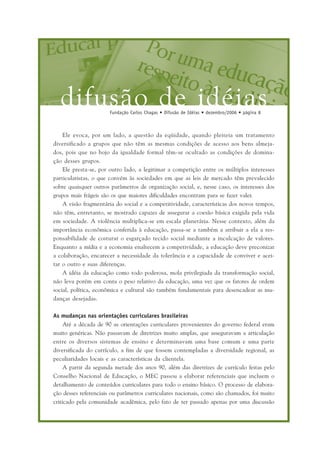 difusão de idéiasFundação Carlos Chagas • Difusão de Idéias • dezembro/2006 • página 8
Ele evoca, por um lado, a questão da eqüidade, quando pleiteia um tratamento
diversificado a grupos que não têm as mesmas condições de acesso aos bens almeja-
dos, pois que no bojo da igualdade formal têm-se ocultado as condições de domina-
ção desses grupos.
Ele presta-se, por outro lado, a legitimar a competição entre os múltiplos interesses
particularistas, o que convém às sociedades em que as leis de mercado têm prevalecido
sobre quaisquer outros parâmetros de organização social, e, nesse caso, os interesses dos
grupos mais frágeis são os que maiores dificuldades encontram para se fazer valer.
A visão fragmentária do social e a competitividade, características dos novos tempos,
não têm, entretanto, se mostrado capazes de assegurar a coesão básica exigida pela vida
em sociedade. A violência multiplica-se em escala planetária. Nesse contexto, além da
importância econômica conferida à educação, passa-se a também a atribuir a ela a res-
ponsabilidade de costurar o esgarçado tecido social mediante a inculcação de valores.
Enquanto a mídia e a economia enaltecem a competividade, a educação deve preconizar
a colaboração, encarecer a necessidade da tolerância e a capacidade de conviver e acei-
tar o outro e suas diferenças.
A idéia da educação como todo poderosa, mola privilegiada da transformação social,
não leva porém em conta o peso relativo da educação, uma vez que os fatores de ordem
social, política, econômica e cultural são também fundamentais para desencadear as mu-
danças desejadas.
As mudanças nas orientações curriculares brasileiras
Até a década de 90 as orientações curriculares provenientes do governo federal eram
muito genéricas. Não passavam de diretrizes muito amplas, que asseguravam a articulação
entre os diversos sistemas de ensino e determinavam uma base comum e uma parte
diversificada do currículo, a fim de que fossem contempladas a diversidade regional, as
peculiaridades locais e as características da clientela.
A partir da segunda metade dos anos 90, além das diretrizes de currículo feitas pelo
Conselho Nacional de Educação, o MEC passou a elaborar referenciais que incluem o
detalhamento de conteúdos curriculares para todo o ensino básico. O processo de elabora-
ção desses referenciais ou parâmetros curriculares nacionais, como são chamados, foi muito
criticado pela comunidade acadêmica, pelo fato de ter passado apenas por uma discussão
 