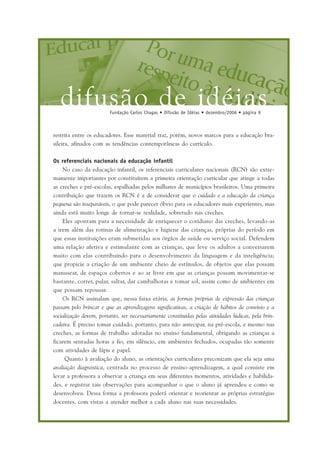 difusão de idéiasFundação Carlos Chagas • Difusão de Idéias • dezembro/2006 • página 9
restrita entre os educadores. Esse material traz, porém, novos marcos para a educação bra-
sileira, afinados com as tendências contemporâneas do currículo.
Os referenciais nacionais da educação infantil
No caso da educação infantil, os referenciais curriculares nacionais (RCN) são extre-
mamente importantes por constituírem a primeira orientação curricular que atinge a todas
as creches e pré-escolas, espalhadas pelos milhares de municípios brasileiros. Uma primeira
contribuição que trazem os RCN é a de considerar que o cuidado e a educação da criança
pequena são inseparáveis, o que pode parecer óbvio para os educadores mais experientes, mas
ainda está muito longe de tornar-se realidade, sobretudo nas creches.
Eles apontam para a necessidade de enriquecer o cotidiano das creches, levando-as
a irem além das rotinas de alimentação e higiene das crianças, próprias do período em
que essas instituições eram submetidas aos órgãos de saúde ou serviço social. Defendem
uma relação afetiva e estimulante com as crianças, que leve os adultos a conversarem
muito com elas contribuindo para o desenvolvimento da linguagem e da inteligência;
que propicie a criação de um ambiente cheio de estímulos, de objetos que elas possam
manusear, de espaços cobertos e ao ar livre em que as crianças possam movimentar-se
bastante, correr, pular, saltar, dar cambalhotas e tomar sol, assim como de ambientes em
que possam repousar.
Os RCN assinalam que, nessa faixa etária, as formas próprias de expressão das crianças
passam pelo brincar e que as aprendizagens significativas, a criação de hábitos de convívio e a
socialização devem, portanto, ser necessariamente constituídas pelas atividades lúdicas, pela brin-
cadeira. É preciso tomar cuidado, portanto, para não antecipar, na pré-escola, e mesmo nas
creches, as formas de trabalho adotadas no ensino fundamental, obrigando as crianças a
ficarem sentadas horas a fio, em silêncio, em ambientes fechados, ocupadas tão somente
com atividades de lápis e papel.
Quanto à avaliação do aluno, as orientações curriculares preconizam que ela seja uma
avaliação diagnóstica, centrada no processo de ensino-aprendizagem, a qual consiste em
levar a professora a observar a criança em seus diferentes momentos, atividades e habilida-
des, e registrar tais observações para acompanhar o que o aluno já aprendeu e como se
desenvolveu. Dessa forma a professora poderá orientar e reorientar as próprias estratégias
docentes, com vistas a atender melhor a cada aluno nas suas necessidades.
 