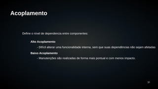 31 
Acoplamento 
Define o nível de dependencia entre componentes: 
Alto Acoplamento 
- Difícil alterar uma funcionalidade interna, sem que suas dependências não sejam afetadas 
Baixo Acoplamento 
- Manutenções são realizadas de forma mais pontual e com menos impacto. 
 
