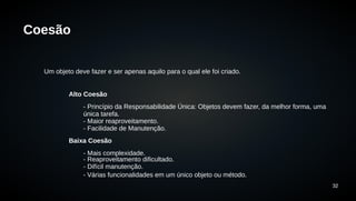32 
Coesão 
Um objeto deve fazer e ser apenas aquilo para o qual ele foi criado. 
Alto Coesão 
- Princípio da Responsabilidade Única: Objetos devem fazer, da melhor forma, uma 
única tarefa. 
- Maior reaproveitamento. 
- Facilidade de Manutenção. 
Baixa Coesão 
- Mais complexidade. 
- Reaproveitamento dificultado. 
- Difícil manutenção. 
- Várias funcionalidades em um único objeto ou método. 
 