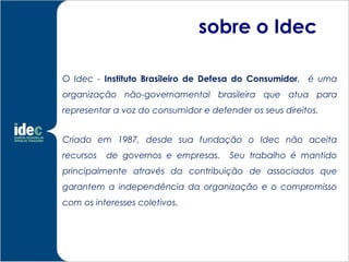 sobre o Idec

O Idec - Instituto Brasileiro de Defesa do Consumidor, é uma
organização não-governamental brasileira que atua para
representar a voz do consumidor e defender os seus direitos.


Criado em 1987, desde sua fundação o Idec não aceita
recursos   de governos e empresas.     Seu trabalho é mantido
principalmente através da contribuição de associados que
garantem a independência da organização e o compromisso
com os interesses coletivos.
 