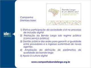 Campanha
Diretrizes base:



1) Efetiva participação da sociedade civil no processo
   de inclusão digital
2) Prestação da Banda Larga sob regime público
   (como serviço público)
3) Gestão pública das redes para garantir a igualdade
   entre provedores e o ingresso sustentável de novos
   agentes
4) Ampliação da definição de parâmetros de
   qualidade da banda larga
5) Apoio à cultura digital

          www.campanhabandalarga.org.br
 
