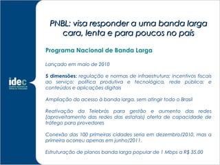 PNBL: visa responder a uma banda larga
    cara, lenta e para poucos no país

Programa Nacional de Banda Larga

Lançado em maio de 2010

5 dimensões: regulação e normas de infraestrutura; incentivos fiscais
ao serviço; política produtiva e tecnológica, rede pública; e
conteúdos e aplicações digitais

Ampliação do acesso à banda larga, sem atingir todo o Brasil

Reativação da Telebrás para gestão e aumento das redes
(aproveitamento das redes das estatais) oferta de capacidade de
tráfego para provedores

Conexão das 100 primeiras cidades seria em dezembro/2010, mas a
primeira ocorreu apenas em junho/2011.

Estruturação de planos banda larga popular de 1 Mbps a R$ 35,00
 