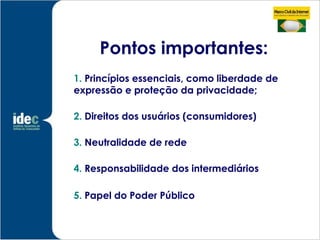 Pontos importantes:
1. Princípios essenciais, como liberdade de
expressão e proteção da privacidade;

2. Direitos dos usuários (consumidores)

3. Neutralidade de rede

4. Responsabilidade dos intermediários

5. Papel do Poder Público
 