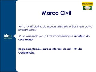 Marco Civil

 Art. 2o A disciplina do uso da Internet no Brasil tem como
fundamentos:

V - a livre iniciativa, a livre concorrência e a defesa do
consumidor.


Regulamentação, para a Internet, do art. 170, da
Constituição.
 