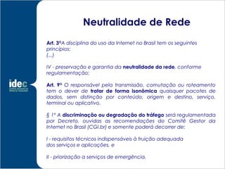 Neutralidade de Rede
Art. 3OA disciplina do uso da Internet no Brasil tem os seguintes
princípios:
(...)

IV - preservação e garantia da neutralidade da rede, conforme
regulamentação;

Art. 9O O responsável pela transmissão, comutação ou roteamento
tem o dever de tratar de forma isonômica quaisquer pacotes de
dados, sem distinção por conteúdo, origem e destino, serviço,
terminal ou aplicativo.

§ 1º A discriminação ou degradação do tráfego será regulamentada
por Decreto, ouvidas as recomendações do Comitê Gestor da
Internet no Brasil (CGI.br) e somente poderá decorrer de:

I - requisitos técnicos indispensáveis à fruição adequada
dos serviços e aplicações, e

II - priorização a serviços de emergência.
 