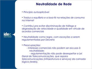 Neutralidade de Rede


    Princípio autoaplicável


 Traduz o equilíbrio e a boa-fé na relações de consumo
na Internet


 Contribui pra evitar discriminação de tráfego e
degradação de velocidade e qualidade em virtude de
acordos comerciais


  Neutralidade como regra, com exceções a serem
regulamentadas por Decreto


  Preocupações:
     - interesses comerciais não podem ser escusas à
         neutralidade;
         - regulamentação não pode desrespeitar a Lei
Geral de Telecomunicações, que separa
telecomunicações (infraestrutura e serviços) da camada
lógica (redes).
 